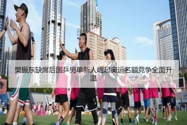 樊振东缺席后国乒男单新人崛起奥运名额竞争全面升温 | kaiyun.comapp