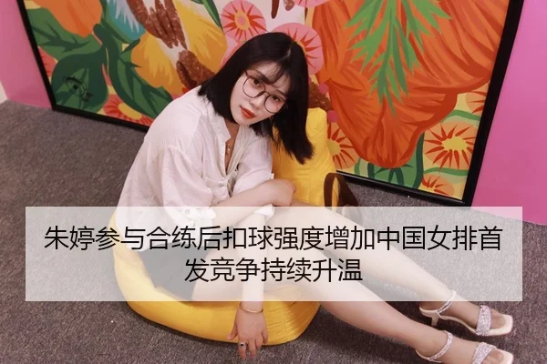 朱婷参与合练后扣球强度增加中国女排首发竞争持续升温（kaiyun.comapp）